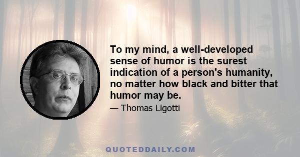 To my mind, a well-developed sense of humor is the surest indication of a person's humanity, no matter how black and bitter that humor may be.