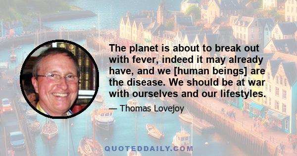 The planet is about to break out with fever, indeed it may already have, and we [human beings] are the disease. We should be at war with ourselves and our lifestyles.