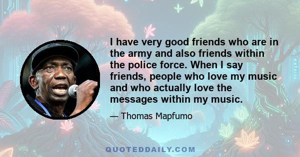 I have very good friends who are in the army and also friends within the police force. When I say friends, people who love my music and who actually love the messages within my music.