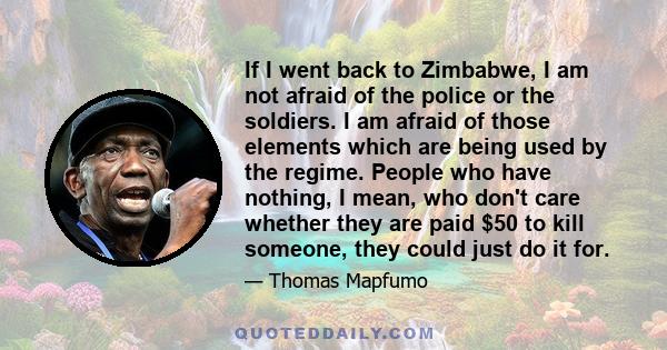 If I went back to Zimbabwe, I am not afraid of the police or the soldiers. I am afraid of those elements which are being used by the regime. People who have nothing, I mean, who don't care whether they are paid $50 to