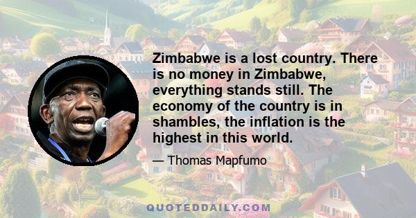 Zimbabwe is a lost country. There is no money in Zimbabwe, everything stands still. The economy of the country is in shambles, the inflation is the highest in this world.