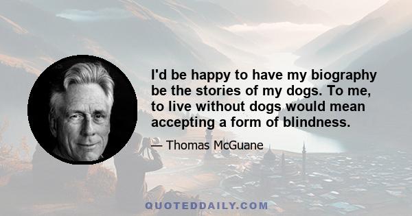 I'd be happy to have my biography be the stories of my dogs. To me, to live without dogs would mean accepting a form of blindness.