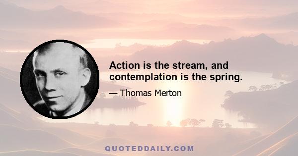 Action is the stream, and contemplation is the spring.