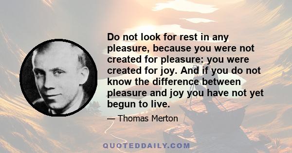 Do not look for rest in any pleasure, because you were not created for pleasure: you were created for joy. And if you do not know the difference between pleasure and joy you have not yet begun to live.