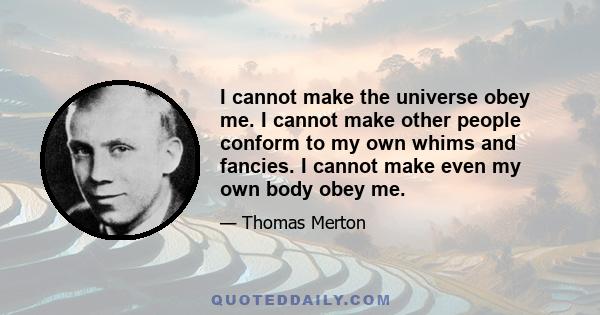 I cannot make the universe obey me. I cannot make other people conform to my own whims and fancies. I cannot make even my own body obey me.