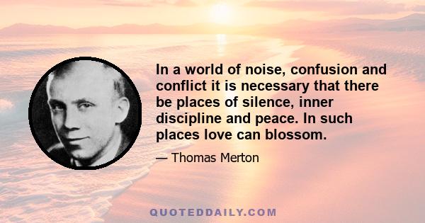 In a world of noise, confusion and conflict it is necessary that there be places of silence, inner discipline and peace. In such places love can blossom.