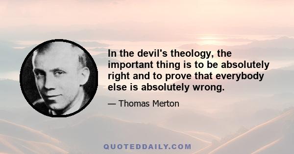 In the devil's theology, the important thing is to be absolutely right and to prove that everybody else is absolutely wrong.