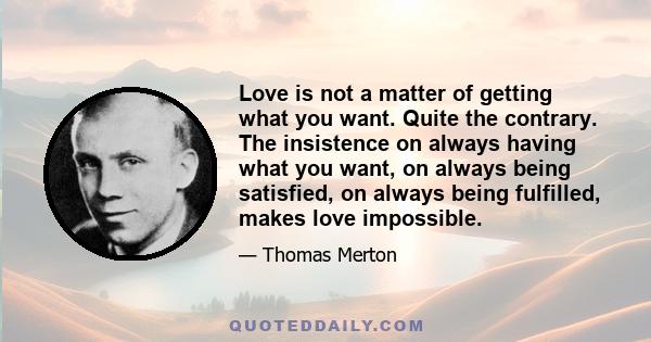 Love is not a matter of getting what you want. Quite the contrary. The insistence on always having what you want, on always being satisfied, on always being fulfilled, makes love impossible.