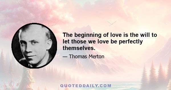 The beginning of love is the will to let those we love be perfectly themselves.