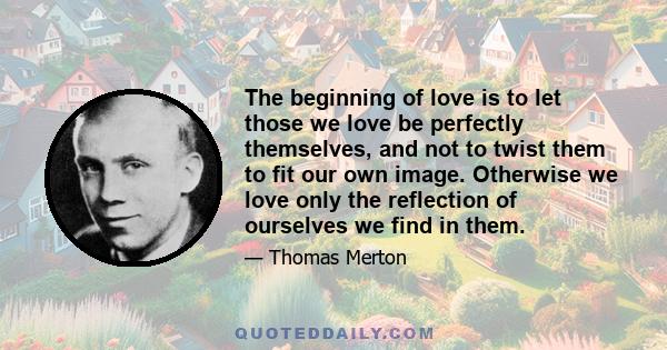 The beginning of love is to let those we love be perfectly themselves, and not to twist them to fit our own image. Otherwise we love only the reflection of ourselves we find in them.