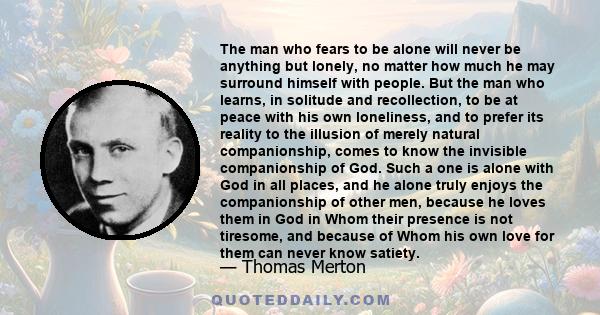 The man who fears to be alone will never be anything but lonely, no matter how much he may surround himself with people. But the man who learns, in solitude and recollection, to be at peace with his own loneliness, and