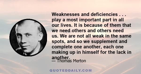 Weaknesses and deficiencies . . . play a most important part in all our lives. It is because of them that we need others and others need us. We are not all weak in the same spots, and so we supplement and complete one