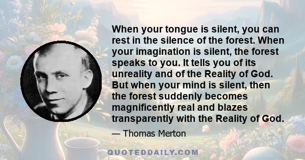 When your tongue is silent, you can rest in the silence of the forest. When your imagination is silent, the forest speaks to you. It tells you of its unreality and of the Reality of God. But when your mind is silent,