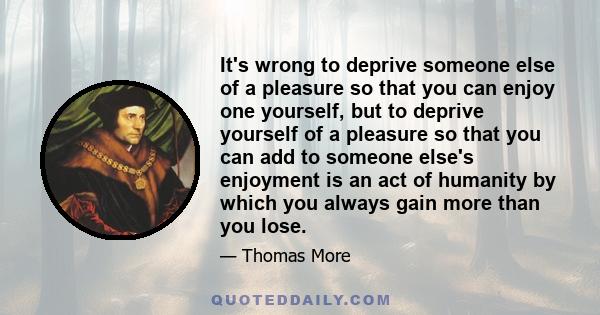 It's wrong to deprive someone else of a pleasure so that you can enjoy one yourself, but to deprive yourself of a pleasure so that you can add to someone else's enjoyment is an act of humanity by which you always gain