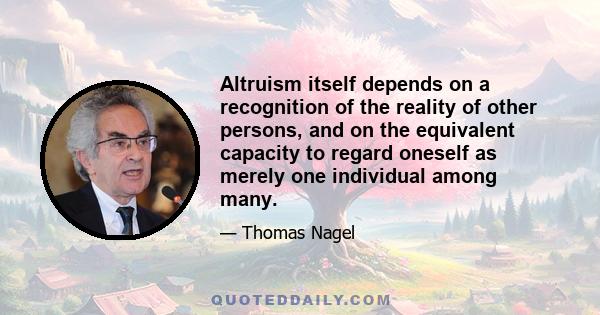 Altruism itself depends on a recognition of the reality of other persons, and on the equivalent capacity to regard oneself as merely one individual among many.