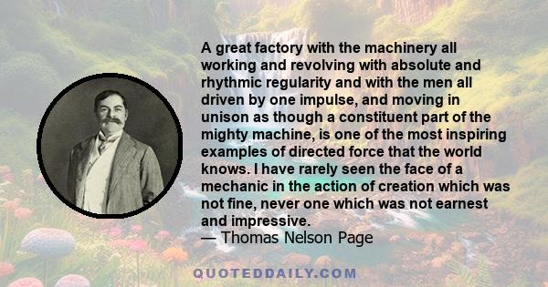 A great factory with the machinery all working and revolving with absolute and rhythmic regularity and with the men all driven by one impulse, and moving in unison as though a constituent part of the mighty machine, is