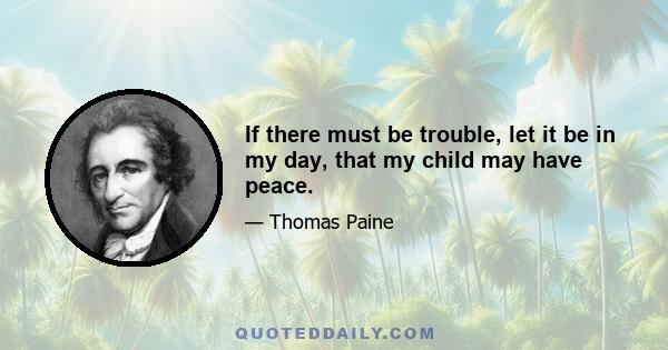 If there must be trouble, let it be in my day, that my child may have peace.