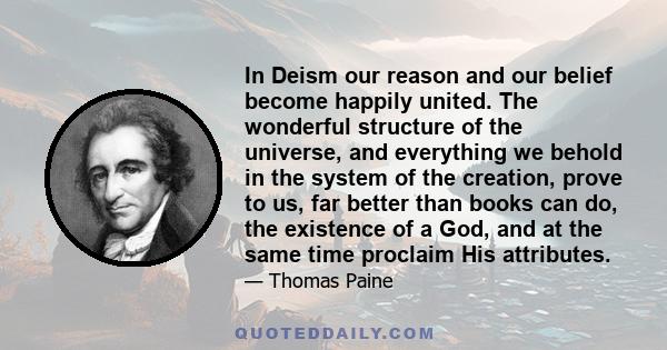 In Deism our reason and our belief become happily united. The wonderful structure of the universe, and everything we behold in the system of the creation, prove to us, far better than books can do, the existence of a