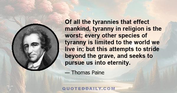 Of all the tyrannies that effect mankind, tyranny in religion is the worst; every other species of tyranny is limited to the world we live in; but this attempts to stride beyond the grave, and seeks to pursue us into