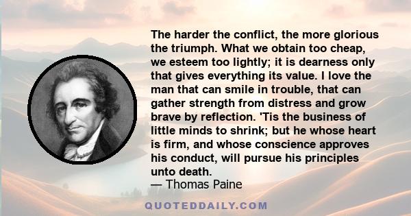 The harder the conflict, the more glorious the triumph. What we obtain too cheap, we esteem too lightly; it is dearness only that gives everything its value. I love the man that can smile in trouble, that can gather