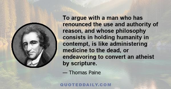 To argue with a man who has renounced the use and authority of reason, and whose philosophy consists in holding humanity in contempt, is like administering medicine to the dead, or endeavoring to convert an atheist by