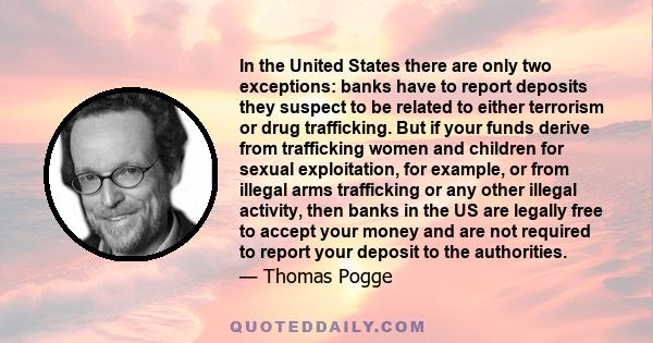 In the United States there are only two exceptions: banks have to report deposits they suspect to be related to either terrorism or drug trafficking. But if your funds derive from trafficking women and children for