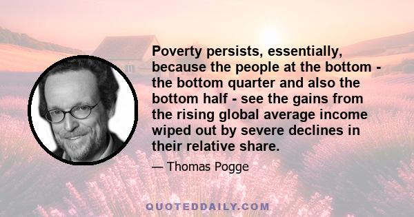 Poverty persists, essentially, because the people at the bottom - the bottom quarter and also the bottom half - see the gains from the rising global average income wiped out by severe declines in their relative share.