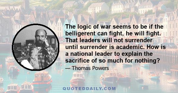 The logic of war seems to be if the belligerent can fight, he will fight. That leaders will not surrender until surrender is academic. How is a national leader to explain the sacrifice of so much for nothing?