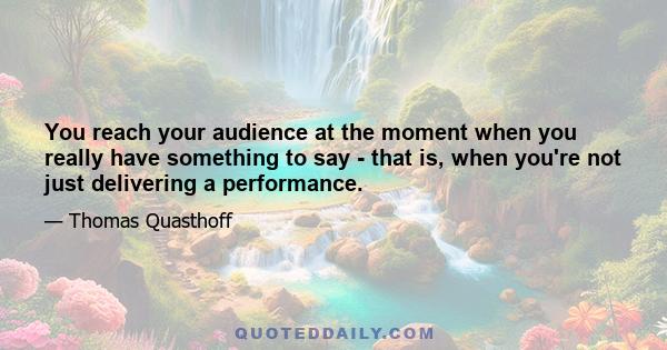 You reach your audience at the moment when you really have something to say - that is, when you're not just delivering a performance.