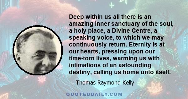 Deep within us all there is an amazing inner sanctuary of the soul, a holy place, a Divine Centre, a speaking voice, to which we may continuously return. Eternity is at our hearts, pressing upon our time-torn lives,