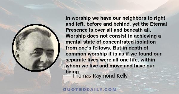 In worship we have our neighbors to right and left, before and behind, yet the Eternal Presence is over all and beneath all. Worship does not consist in achieving a mental state of concentrated isolation from one’s