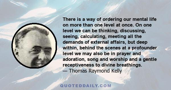 There is a way of ordering our mental life on more than one level at once. On one level we can be thinking, discussing, seeing, calculating, meeting all the demands of external affairs, but deep within, behind the