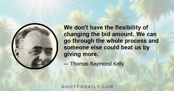 We don't have the flexibility of changing the bid amount. We can go through the whole process and someone else could beat us by giving more.