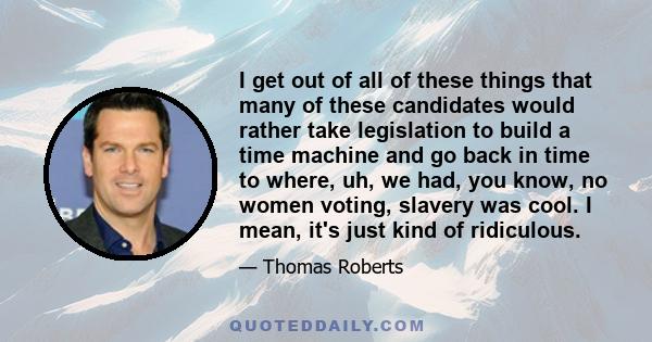 I get out of all of these things that many of these candidates would rather take legislation to build a time machine and go back in time to where, uh, we had, you know, no women voting, slavery was cool. I mean, it's