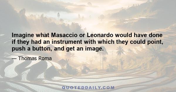 Imagine what Masaccio or Leonardo would have done if they had an instrument with which they could point, push a button, and get an image.