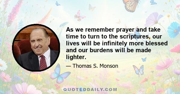 As we remember prayer and take time to turn to the scriptures, our lives will be infinitely more blessed and our burdens will be made lighter.