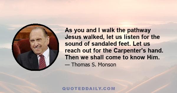 As you and I walk the pathway Jesus walked, let us listen for the sound of sandaled feet. Let us reach out for the Carpenter's hand. Then we shall come to know Him.