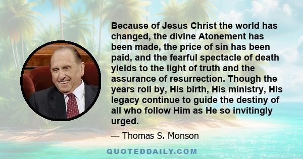 Because of Jesus Christ the world has changed, the divine Atonement has been made, the price of sin has been paid, and the fearful spectacle of death yields to the light of truth and the assurance of resurrection.