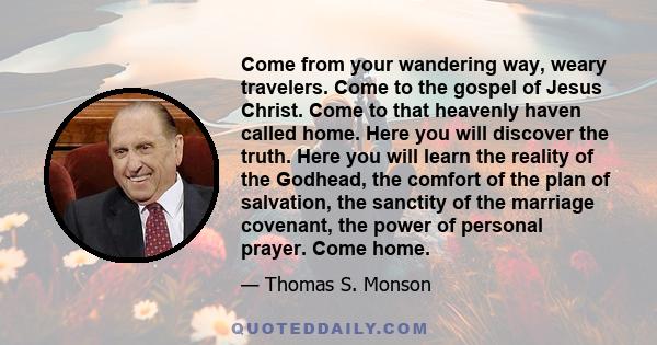 Come from your wandering way, weary travelers. Come to the gospel of Jesus Christ. Come to that heavenly haven called home. Here you will discover the truth. Here you will learn the reality of the Godhead, the comfort