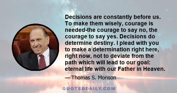 Decisions are constantly before us. To make them wisely, courage is needed-the courage to say no, the courage to say yes. Decisions do determine destiny. I plead with you to make a determination right here, right now,