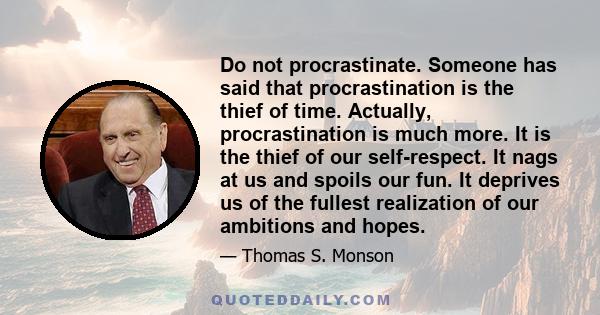 Do not procrastinate. Someone has said that procrastination is the thief of time. Actually, procrastination is much more. It is the thief of our self-respect. It nags at us and spoils our fun. It deprives us of the