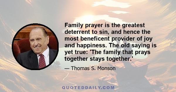 Family prayer is the greatest deterrent to sin, and hence the most beneficent provider of joy and happiness. The old saying is yet true: 'The family that prays together stays together.'