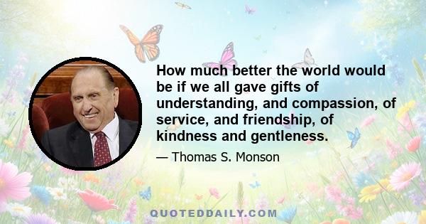 How much better the world would be if we all gave gifts of understanding, and compassion, of service, and friendship, of kindness and gentleness.