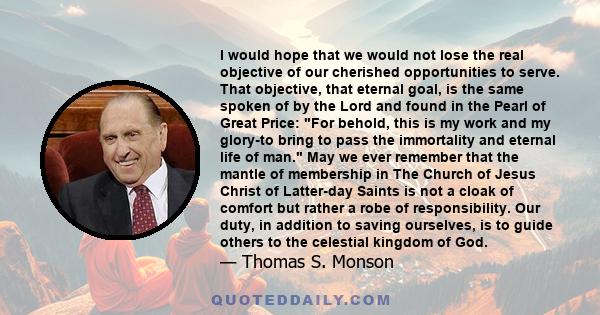 I would hope that we would not lose the real objective of our cherished opportunities to serve. That objective, that eternal goal, is the same spoken of by the Lord and found in the Pearl of Great Price: For behold,