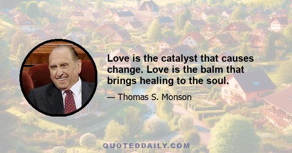 Love is the catalyst that causes change. Love is the balm that brings healing to the soul.