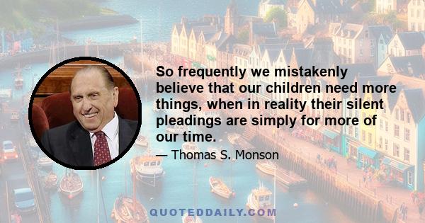 So frequently we mistakenly believe that our children need more things, when in reality their silent pleadings are simply for more of our time.