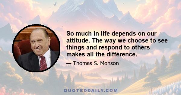 So much in life depends on our attitude. The way we choose to see things and respond to others makes all the difference. To do the best we can and then to choose to be happy about our circumstances, whatever they may