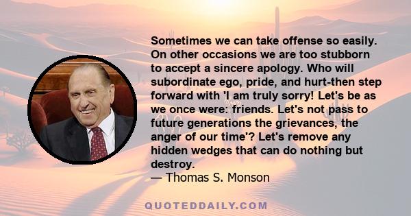 Sometimes we can take offense so easily. On other occasions we are too stubborn to accept a sincere apology. Who will subordinate ego, pride, and hurt-then step forward with 'I am truly sorry! Let's be as we once were: