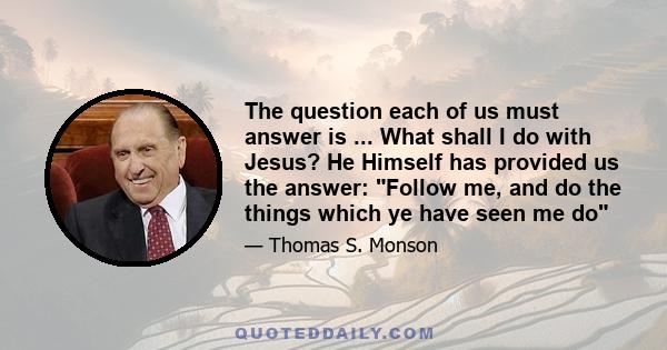 The question each of us must answer is ... What shall I do with Jesus? He Himself has provided us the answer: Follow me, and do the things which ye have seen me do