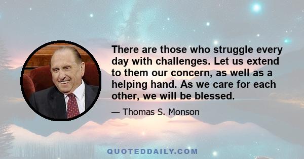 There are those who struggle every day with challenges. Let us extend to them our concern, as well as a helping hand. As we care for each other, we will be blessed.